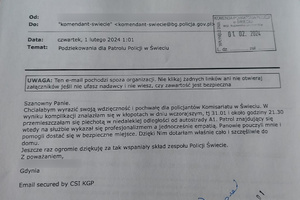 Treść przesłanych na skrzynkę elektroniczną Komendanta podziękowań: Szanowny Panie. Chciałabym wyrazić swoją wdzięczność i pochwałę dla policjantów Komisariatu w Świeciu. W wyniku komplikacji znalazłam się w kłopotach w dniu wczorajszy, tj 31.01 i około godziny 21.30 przemieszczałam się piechot w niedalekiej odległości od autostrady A1. Patrol znajdujący się wtedy na służbie wykazał się profesjonalizmem a jednocześnie empatią. Panowie pouczyli mnie i pomogli dostać się w bezpieczne miejsce. Dzięki Nim dotarłam właśnie cało i szczęśliwie do domu. Jeszcze raz ogromnie  dziękuję za tak wspaniały skład zespołu Policji Świecie. Z poważaniem.